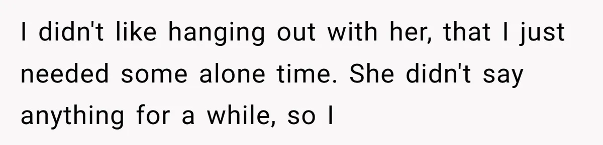 I didn't like hanging out with her, that I just needed some alone time. She didn't say anything for a while, so I