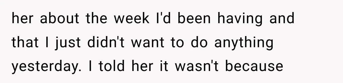 her about the week I'd been having and that I just didn't want to do anything yesterday. I told her it wasn't because