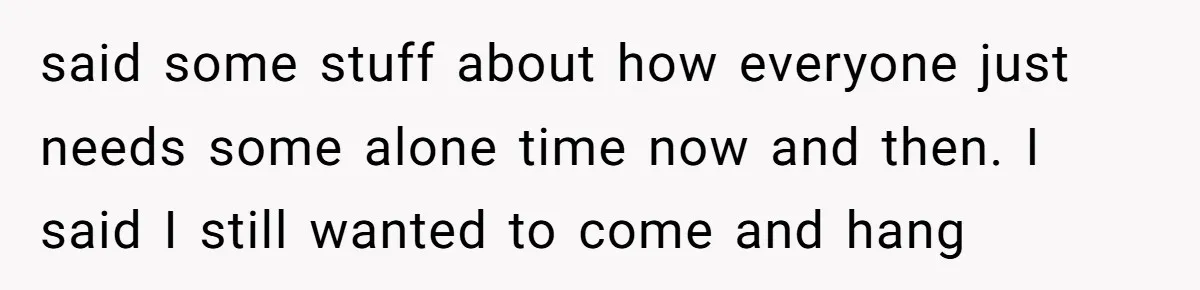said some stuff about how everyone just needs some alone time now and then. I said I still wanted to come and hang