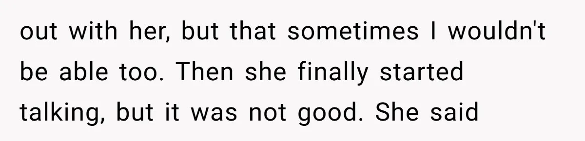 out with her, but that sometimes I wouldn't be able too. Then she finally started talking, but it was not good. She said
