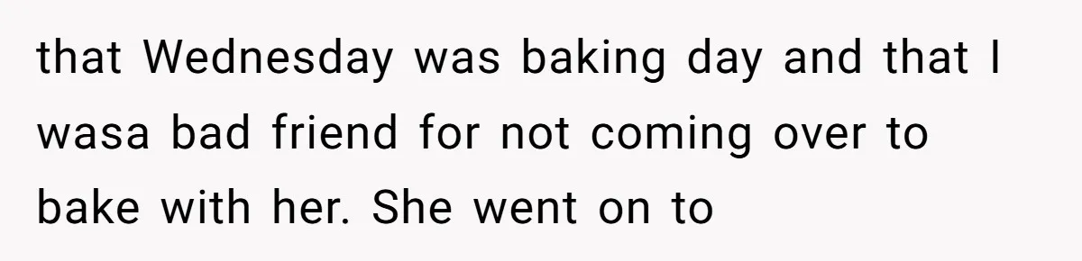 that Wednesday was baking day and that I wasa bad friend for not coming over to bake with her. She went on to