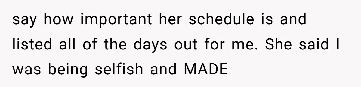 say how important her schedule is and listed all of the days out for me. She said I was being selfish and MADE