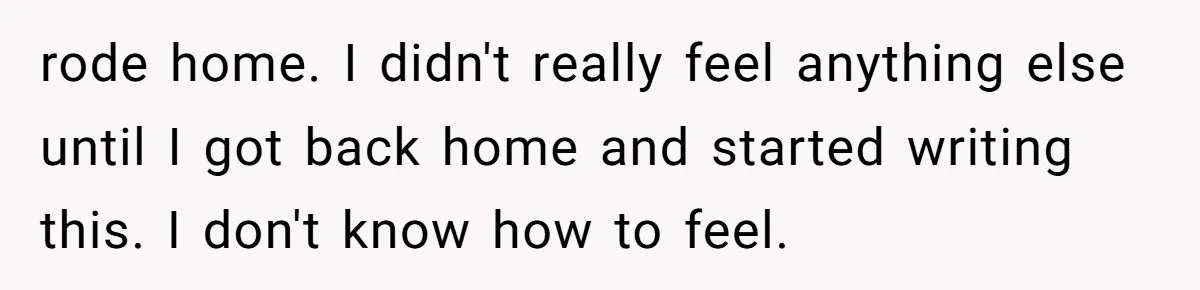 rode home. I didn't really feel anything else until I got back home and started writing this. I don't know how to feel.