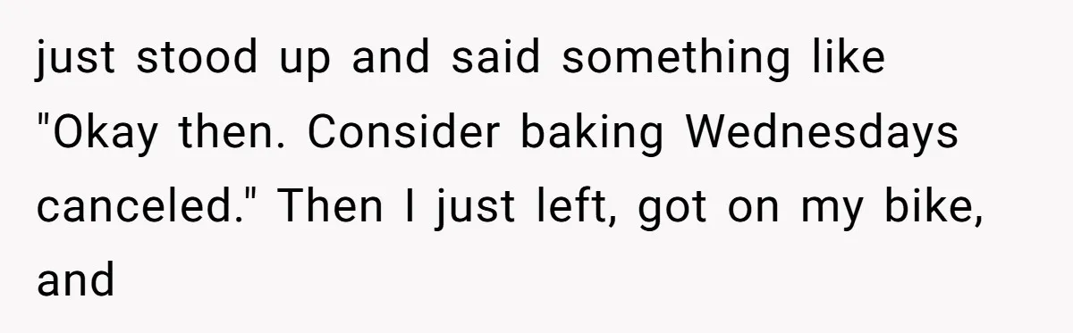 just stood up and said something like "Okay then. Consider baking Wednesdays canceled." Then I just left, got on my bike, and