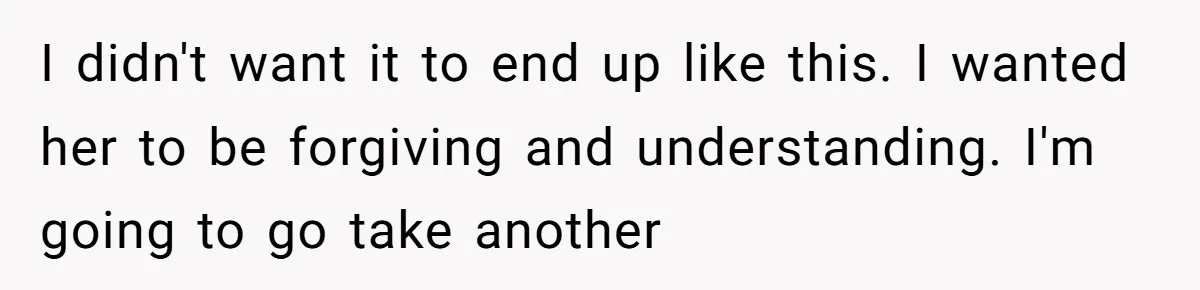 I didn't want it to end up like this. I wanted her to be forgiving and understanding. I'm going to go take another
