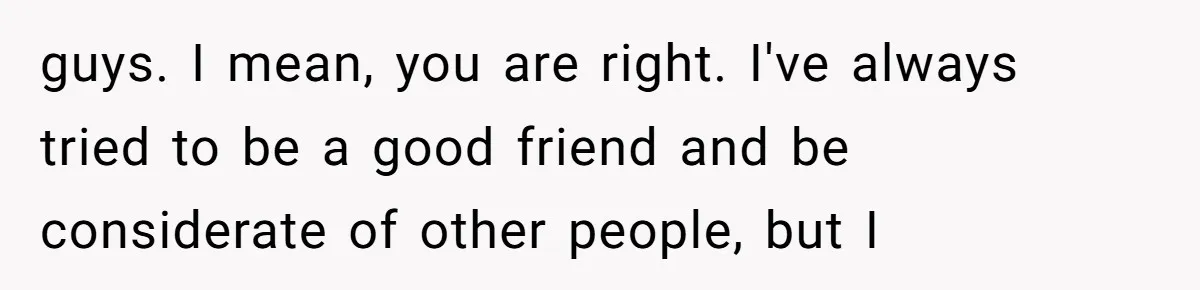 guys. I mean, you are right. I've always tried to be a good friend and be considerate of other people, but I