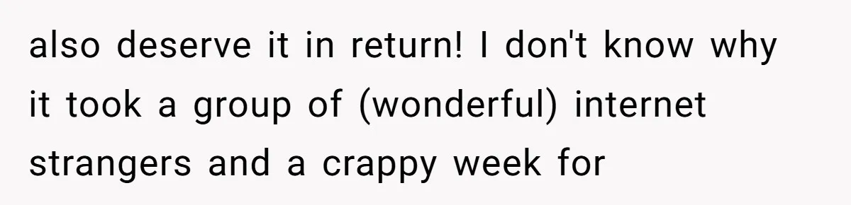 also deserve it in return! I don't know why it took a group of (wonderful) internet strangers and a crappy week for