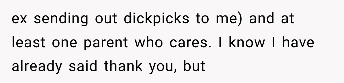 ex sending out dickpicks to me) and at least one parent who cares. I know I have already said thank you, but