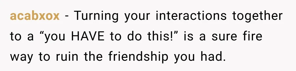 acabxox − Turning your interactions together to a “you HAVE to do this!” is a sure fire way to ruin the friendship you had.