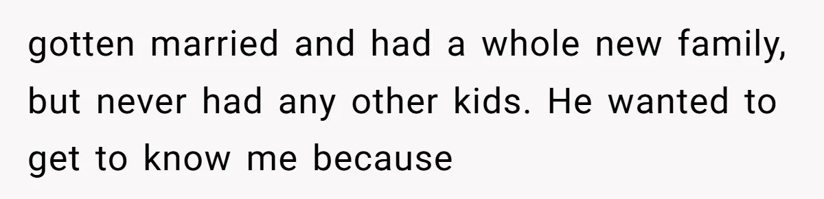 Dad Left Her Everything and His Other Family Only $100: Should She Split the Money? gotten married and had a whole new family, but never had any other kids. He wanted to get to know me because