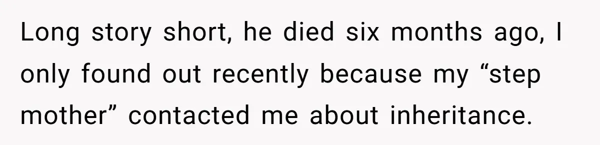 Dad Left Her Everything and His Other Family Only $100: Should She Split the Money? Long story short, he died six months ago, I only found out recently because my “step mother” contacted me about inheritance.