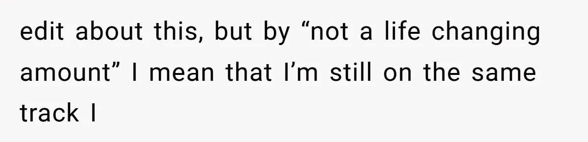 Dad Left Her Everything and His Other Family Only $100: Should She Split the Money? edit about this, but by “not a life changing amount” I mean that I’m still on the same track I