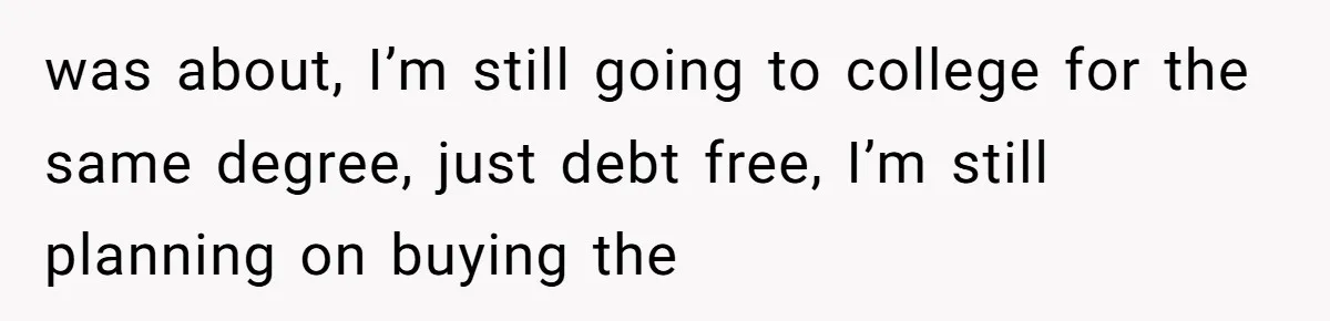 Dad Left Her Everything and His Other Family Only $100: Should She Split the Money? was about, I’m still going to college for the same degree, just debt free, I’m still planning on buying the