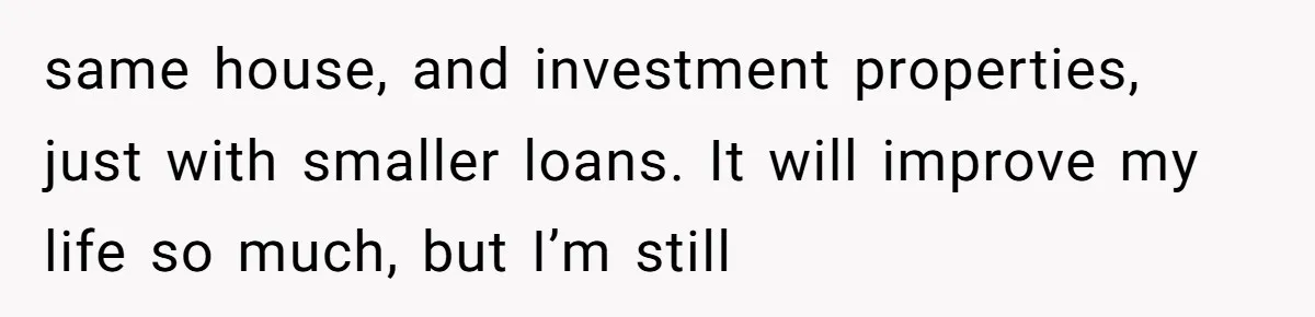 Dad Left Her Everything and His Other Family Only $100: Should She Split the Money? same house, and investment properties, just with smaller loans. It will improve my life so much, but I’m still