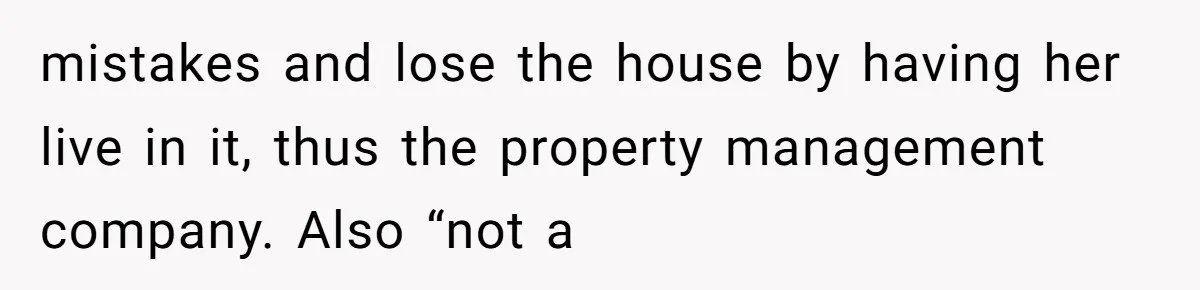 Dad Left Her Everything and His Other Family Only $100: Should She Split the Money? mistakes and lose the house by having her live in it, thus the property management company. Also “not a