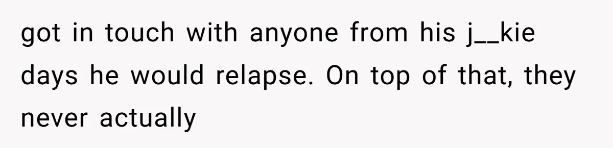 Dad Left Her Everything and His Other Family Only $100: Should She Split the Money? got in touch with anyone from his j__kie days he would relapse. On top of that, they never actually