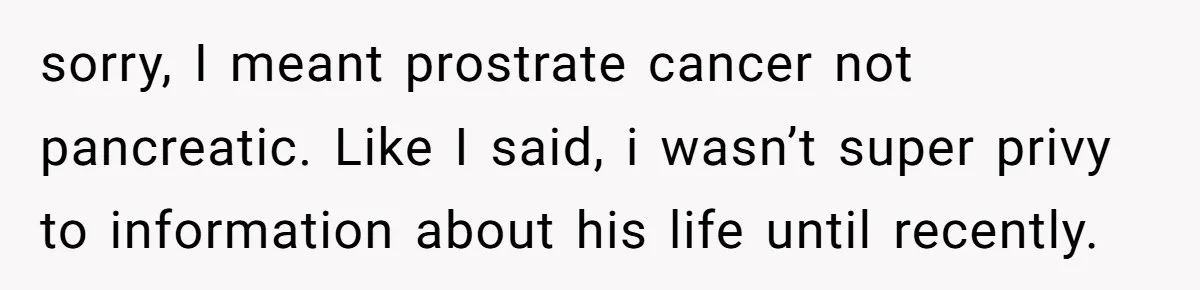 Dad Left Her Everything and His Other Family Only $100: Should She Split the Money? sorry, I meant prostrate cancer not pancreatic. Like I said, i wasn’t super privy to information about his life until recently.