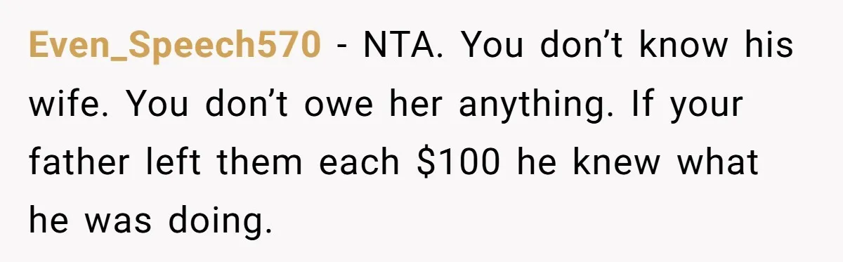 Dad Left Her Everything and His Other Family Only $100: Should She Split the Money? Even_Speech570 − NTA. You don’t know his wife. You don’t owe her anything. If your father left them each $100 he knew what he was doing.
