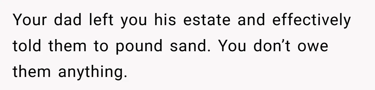 Dad Left Her Everything and His Other Family Only $100: Should She Split the Money? Your dad left you his estate and effectively told them to pound sand. You don’t owe them anything.