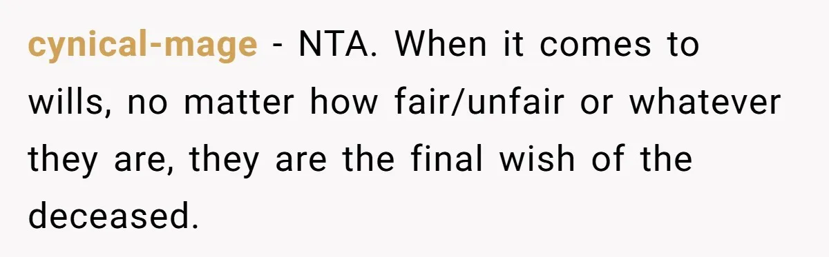 Dad Left Her Everything and His Other Family Only $100: Should She Split the Money? cynical-mage − NTA. When it comes to wills, no matter how fair/unfair or whatever they are, they are the final wish of the deceased.