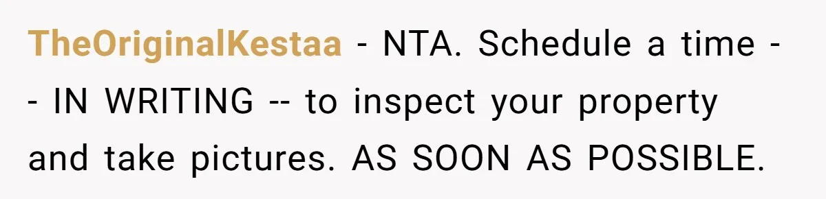 Dad Left Her Everything and His Other Family Only $100: Should She Split the Money? TheOriginalKestaa − NTA. Schedule a time -- IN WRITING -- to inspect your property and take pictures. AS SOON AS POSSIBLE.