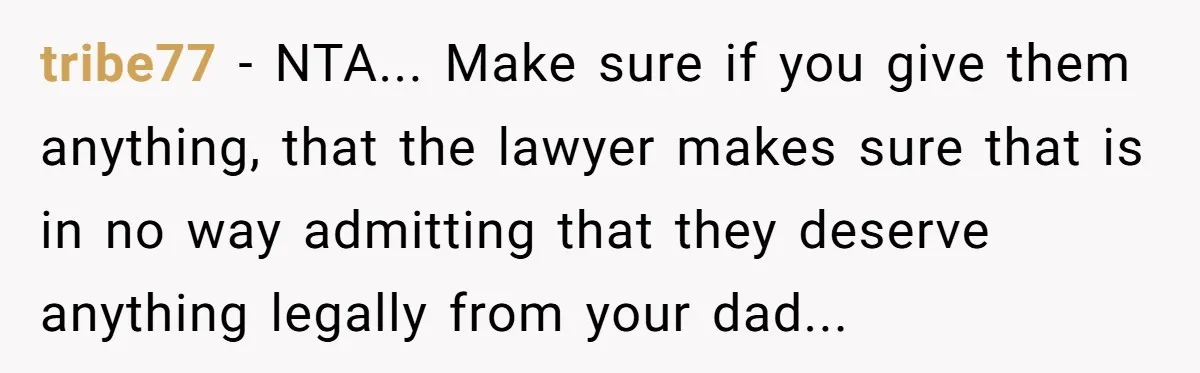 Dad Left Her Everything and His Other Family Only $100: Should She Split the Money? tribe77 − NTA... Make sure if you give them anything, that the lawyer makes sure that is in no way admitting that they deserve anything legally from your dad...