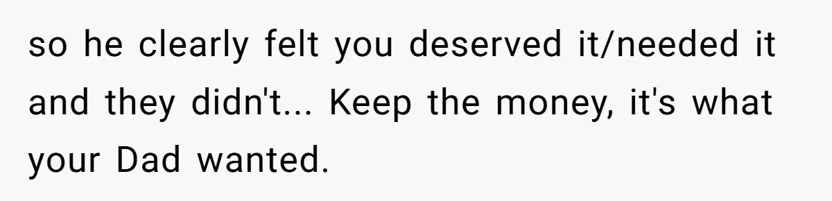 Dad Left Her Everything and His Other Family Only $100: Should She Split the Money? so he clearly felt you deserved it/needed it and they didn't... Keep the money, it's what your Dad wanted.