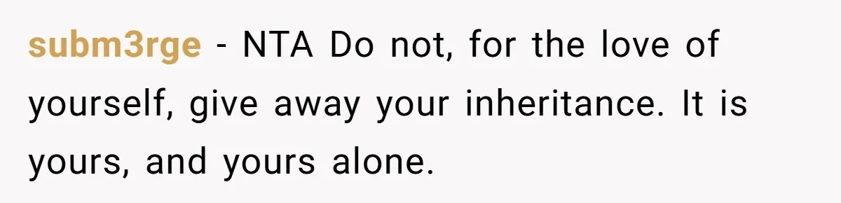 Dad Left Her Everything and His Other Family Only $100: Should She Split the Money? subm3rge − NTA Do not, for the love of yourself, give away your inheritance. It is yours, and yours alone.