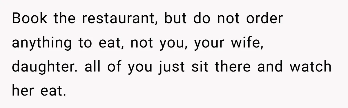 Book the restaurant, but do not order anything to eat, not you, your wife, daughter. all of you just sit there and watch her eat.