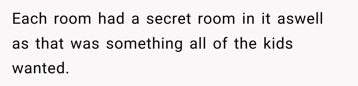 Each room had a secret room in it aswell as that was something all of the kids wanted.