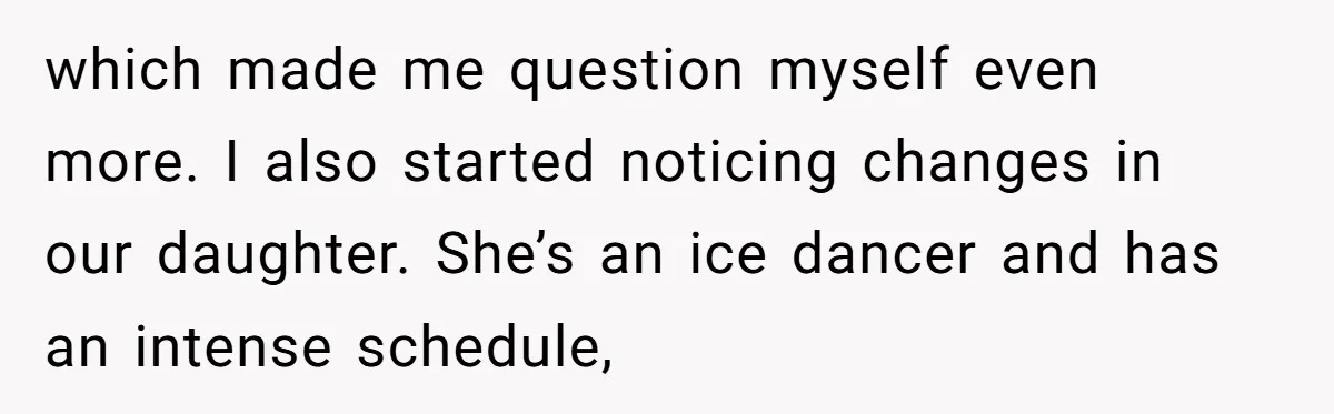 which made me question myself even more. I also started noticing changes in our daughter. She’s an ice dancer and has an intense schedule,