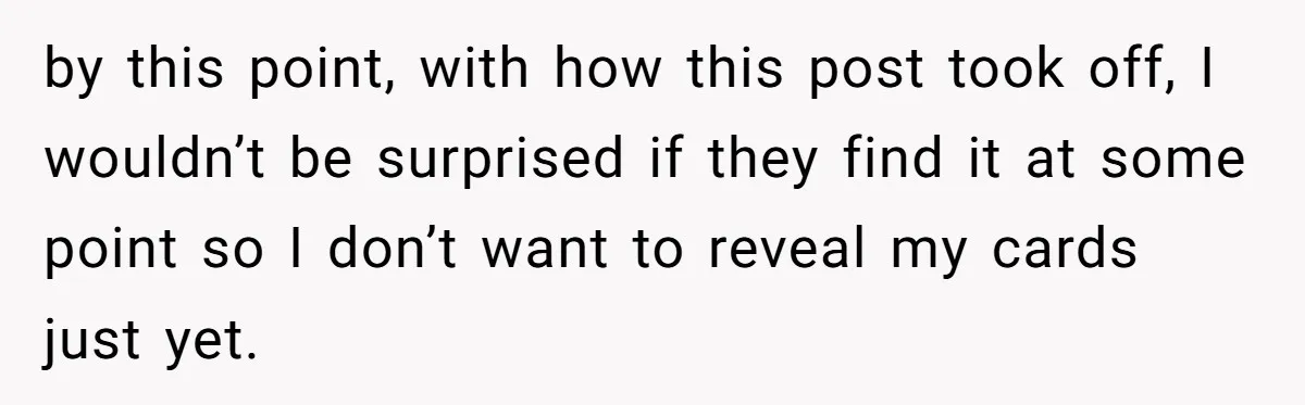 by this point, with how this post took off, I wouldn’t be surprised if they find it at some point so I don’t want to reveal my cards just yet.