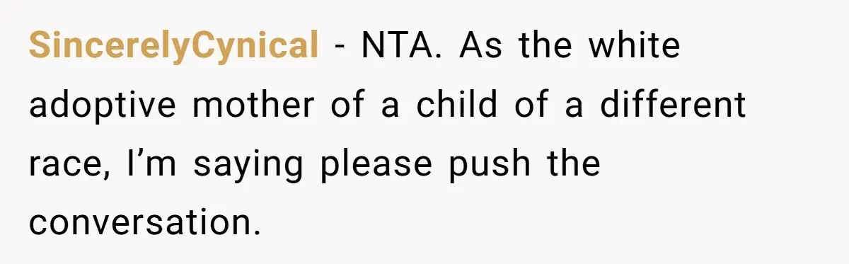 Adoptee Perspective: Why I Need My White Mother to Acknowledge My Real-World Experiences SincerelyCynical − NTA. As the white adoptive mother of a child of a different race, I’m saying please push the conversation.
