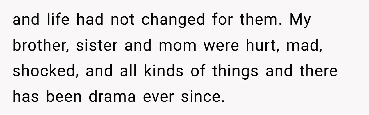 and life had not changed for them. My brother, sister and mom were hurt, mad, shocked, and all kinds of things and there has been drama ever since.