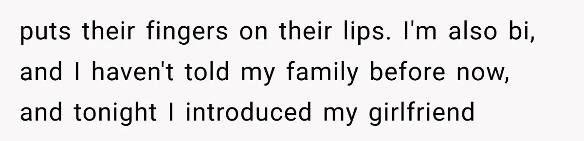 puts their fingers on their lips. I'm also bi, and I haven't told my family before now, and tonight I introduced my girlfriend