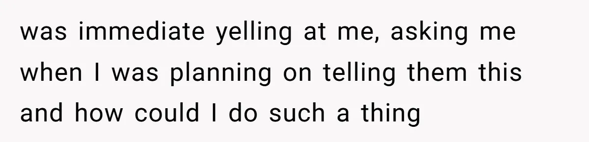 was immediate yelling at me, asking me when I was planning on telling them this and how could I do such a thing