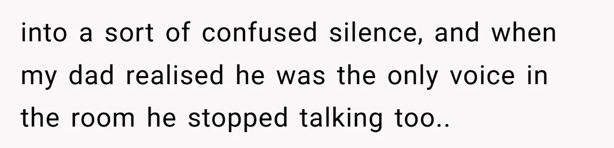 into a sort of confused silence, and when my dad realised he was the only voice in the room he stopped talking too..
