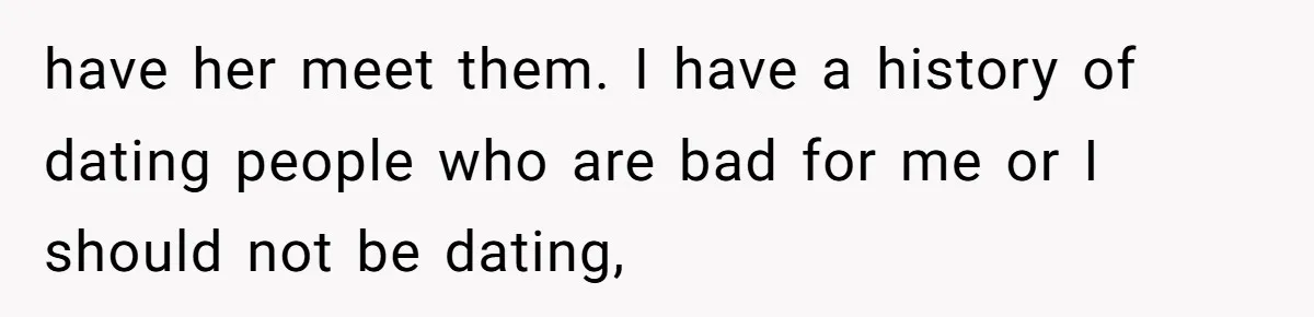 have her meet them. I have a history of dating people who are bad for me or I should not be dating,