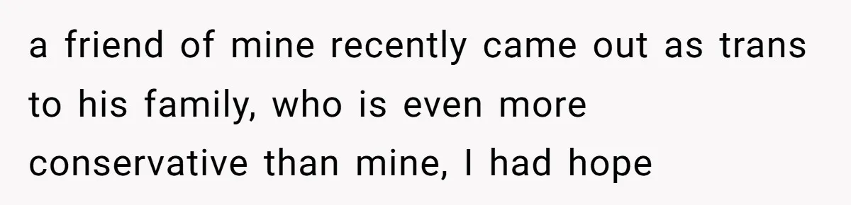 a friend of mine recently came out as trans to his family, who is even more conservative than mine, I had hope