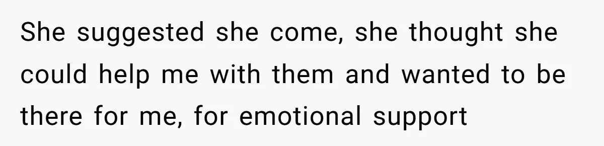 She suggested she come, she thought she could help me with them and wanted to be there for me, for emotional support