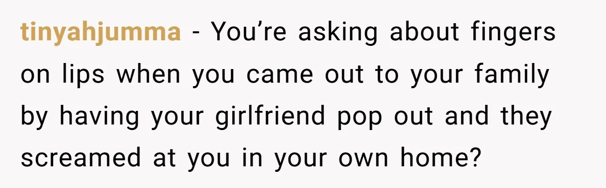 tinyahjumma − You’re asking about fingers on lips when you came out to your family by having your girlfriend pop out and they screamed at you in your own home?