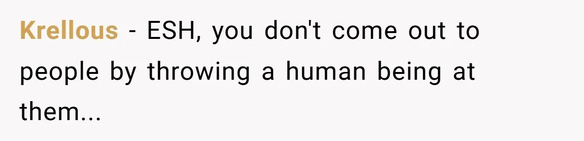 Krellous − ESH, you don't come out to people by throwing a human being at them...