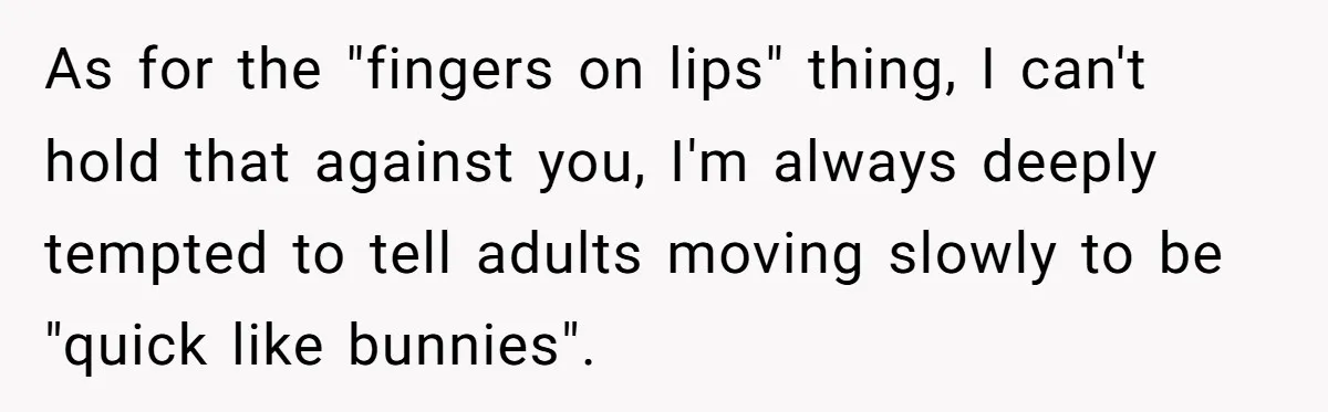As for the "fingers on lips" thing, I can't hold that against you, I'm always deeply tempted to tell adults moving slowly to be "quick like bunnies".