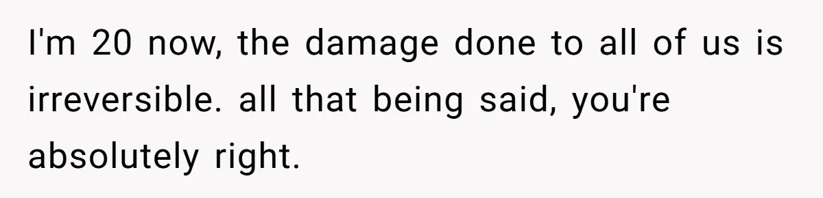 I'm 20 now, the damage done to all of us is irreversible. all that being said, you're absolutely right.