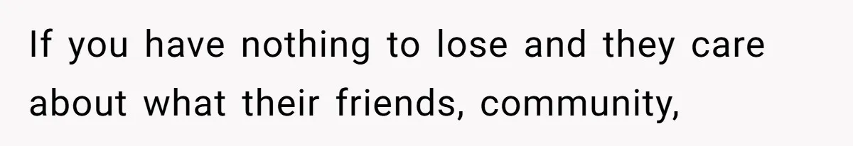 If you have nothing to lose and they care about what their friends, community,