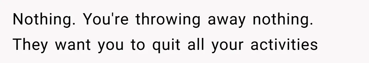 Nothing. You're throwing away nothing. They want you to quit all your activities