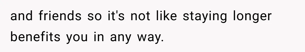and friends so it's not like staying longer benefits you in any way.