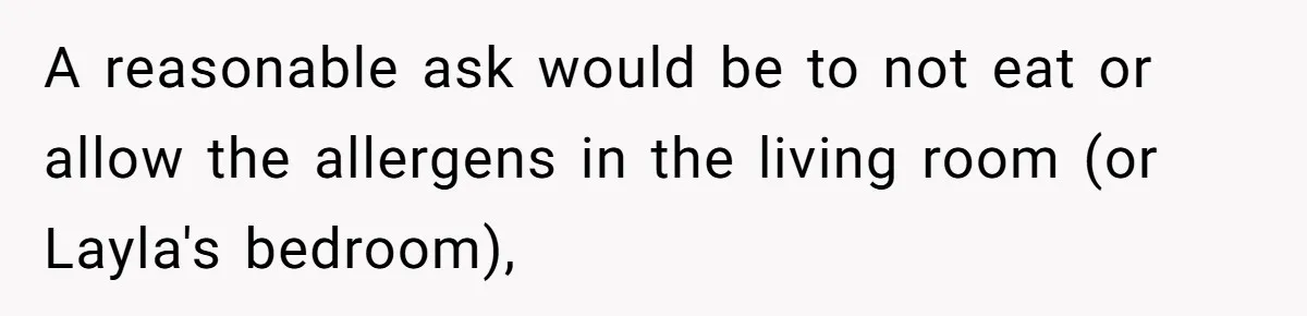 Roommate Demands Woman Remove All Allergen Foods For Boyfriend Who Doesn’t Live There, She Snaps A reasonable ask would be to not eat or allow the allergens in the living room (or Layla's bedroom),
