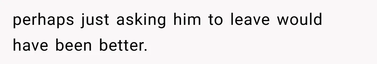 perhaps just asking him to leave would have been better.