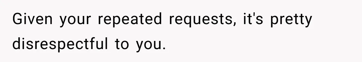 Given your repeated requests, it's pretty disrespectful to you.